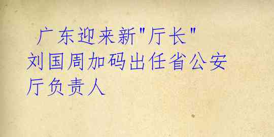  广东迎来新"厅长" 刘国周加码出任省公安厅负责人 