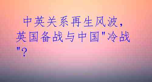 中英关系再生风波,英国备战与中国"冷战"?