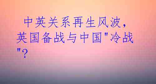  中英关系再生风波，英国备战与中国"冷战"? 