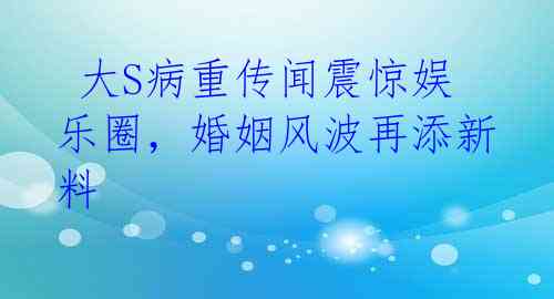  大S病重传闻震惊娱乐圈，婚姻风波再添新料 