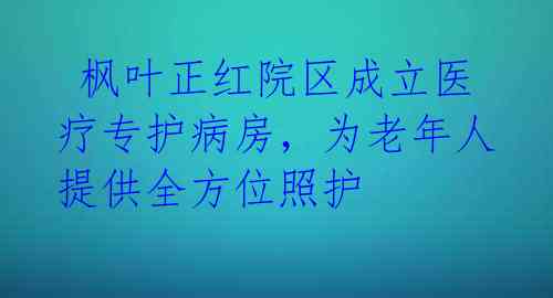 枫叶正红院区成立医疗专护病房,为老年人提供全方位照护