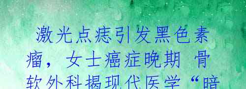 激光点痣引发黑色素瘤,女士癌症晚期 骨软外科揭现代医学“暗藏杀机”