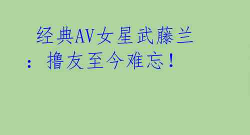经典AV女星武藤兰:撸友至今难忘!