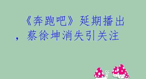 《奔跑吧》延期播出,蔡徐坤消失引关注