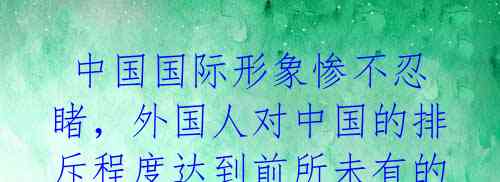  中国国际形象惨不忍睹，外国人对中国的排斥程度达到前所未有的高度 