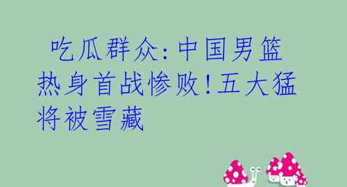 吃瓜群众:中国男篮热身首战惨败!五大猛将被雪藏