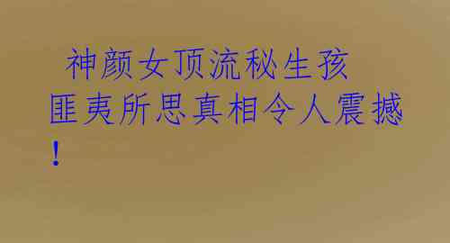 神颜女顶流秘生孩 匪夷所思真相令人震撼!