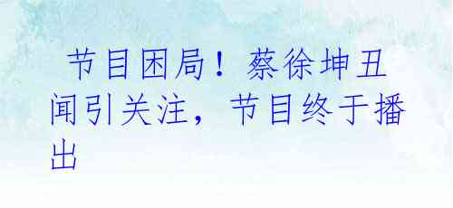 节目困局!蔡徐坤丑闻引关注,节目终于播出