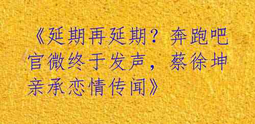 《延期再延期?奔跑吧官微终于发声,蔡徐坤亲承恋情传闻》