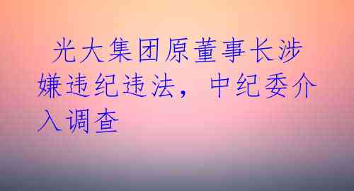  光大集团原董事长涉嫌违纪违法，中纪委介入调查 