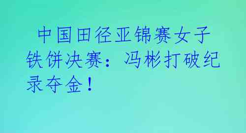 中国田径亚锦赛女子铁饼决赛:冯彬打破纪录夺金!
