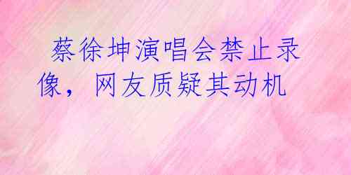蔡徐坤演唱会禁止录像,网友质疑其动机
