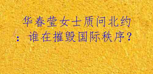 华春莹女士质问北约:谁在摧毁国际秩序?