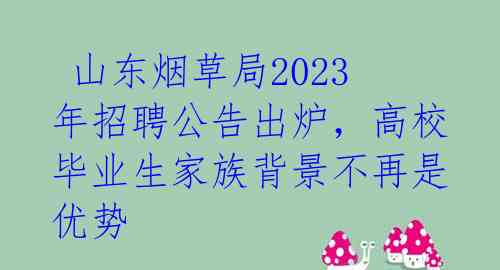 山东烟草局2023年招聘公告出炉,高校毕业生家族背景不再是优势