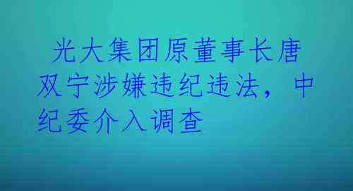 光大集团原董事长唐双宁涉嫌违纪违法,中纪委介入调查