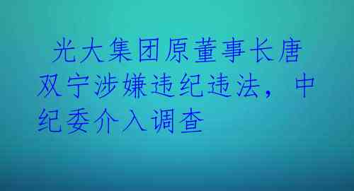  光大集团原董事长唐双宁涉嫌违纪违法，中纪委介入调查 