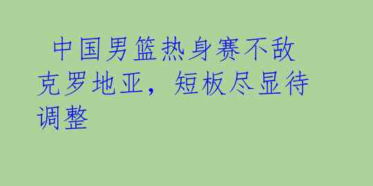  中国男篮热身赛不敌克罗地亚，短板尽显待调整 