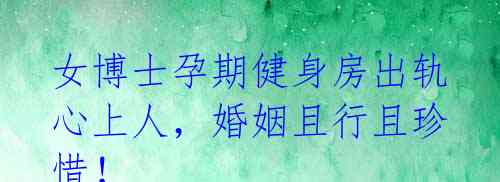 女博士孕期健身房出轨心上人,婚姻且行且珍惜!