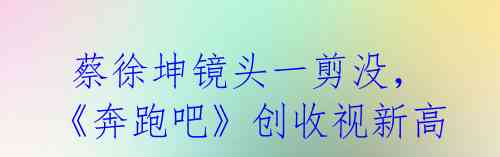 蔡徐坤镜头一剪没,《奔跑吧》创收视新高