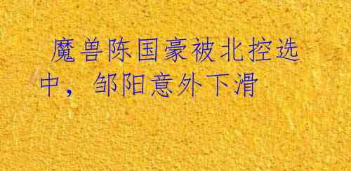 魔兽陈国豪被北控选中,邹阳意外下滑