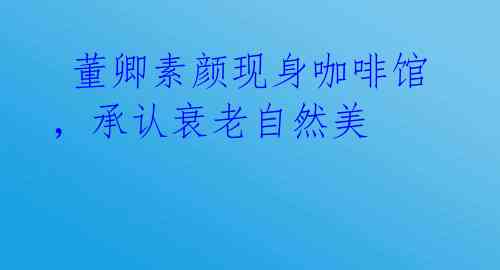  董卿素颜现身咖啡馆，承认衰老自然美 