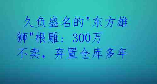 久负盛名的"东方雄狮"根雕: 300万不卖,弃置仓库多年