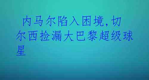 内马尔陷入困境,切尔西捡漏大巴黎超级球星
