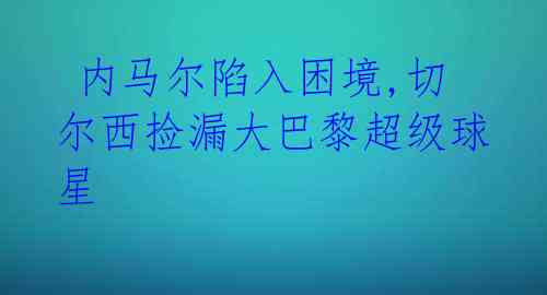  内马尔陷入困境,切尔西捡漏大巴黎超级球星 