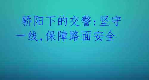  骄阳下的交警:坚守一线,保障路面安全 