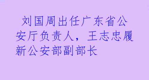 刘国周出任广东省公安厅负责人,王志忠履新公安部副部长