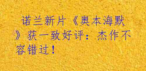 诺兰新片《奥本海默》获一致好评:杰作不容错过!
