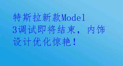 特斯拉新款Model 3调试即将结束,内饰设计优化惊艳!
