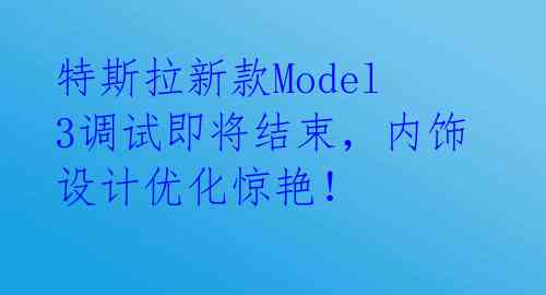  特斯拉新款Model 3调试即将结束，内饰设计优化惊艳！ 