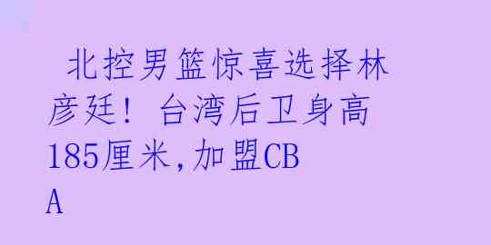 北控男篮惊喜选择林彦廷! 台湾后卫身高185厘米,加盟CBA
