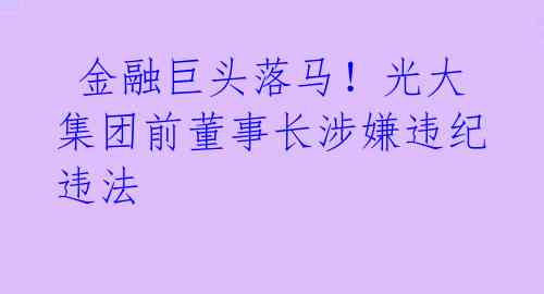 金融巨头落马!光大集团前董事长涉嫌违纪违法