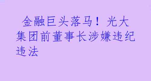  金融巨头落马！光大集团前董事长涉嫌违纪违法 