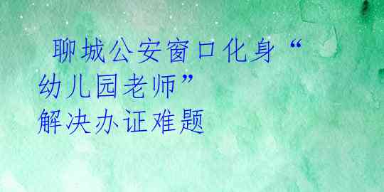  聊城公安窗口化身“幼儿园老师” 解决办证难题 