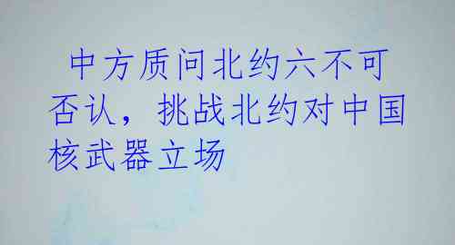中方质问北约六不可否认,挑战北约对中国核武器立场