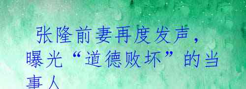 张隆前妻再度发声,曝光“道德败坏”的当事人