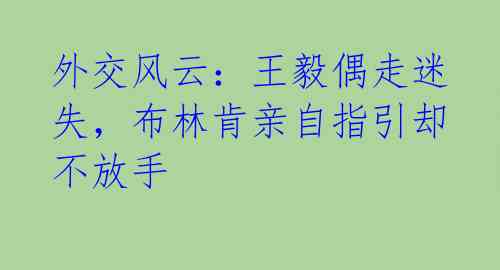 外交风云:王毅偶走迷失,布林肯亲自指引却不放手