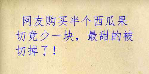  网友购买半个西瓜果切竟少一块，最甜的被切掉了！ 