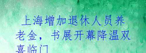 上海增加退休人员养老金,书展开幕降温双喜临门