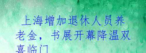  上海增加退休人员养老金，书展开幕降温双喜临门 