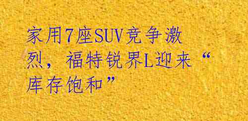 家用7座SUV竞争激烈，福特锐界L迎来“库存饱和” 