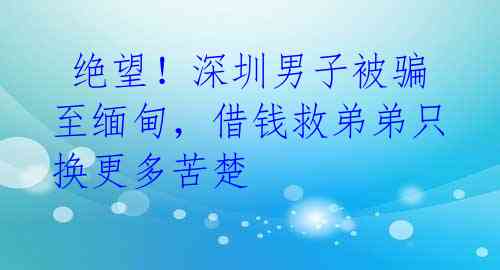 绝望!深圳男子被骗至缅甸,借钱救弟弟只换更多苦楚
