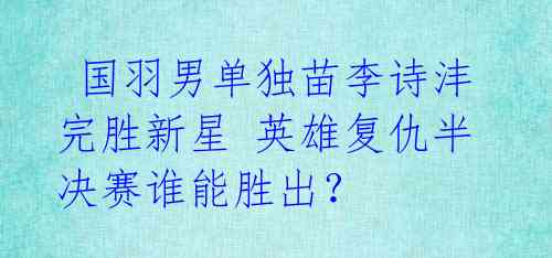 国羽男单独苗李诗沣完胜新星 英雄复仇半决赛谁能胜出?