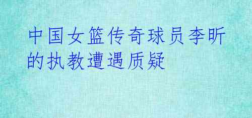 中国女篮传奇球员李昕的执教遭遇质疑