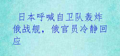 日本呼喊自卫队轰炸俄战舰,俄官员冷静回应