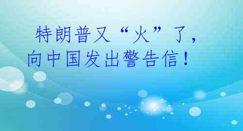  特朗普又“火”了，向中国发出警告信！ 