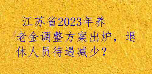  江苏省2023年养老金调整方案出炉，退休人员待遇减少？ 